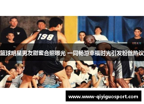 篮球明星男友甜蜜合照曝光 一同畅游幸福时光引发粉丝热议