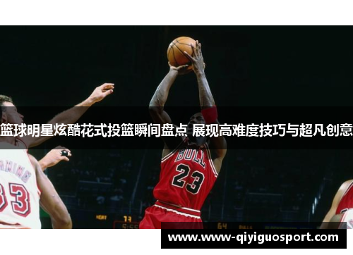 篮球明星炫酷花式投篮瞬间盘点 展现高难度技巧与超凡创意