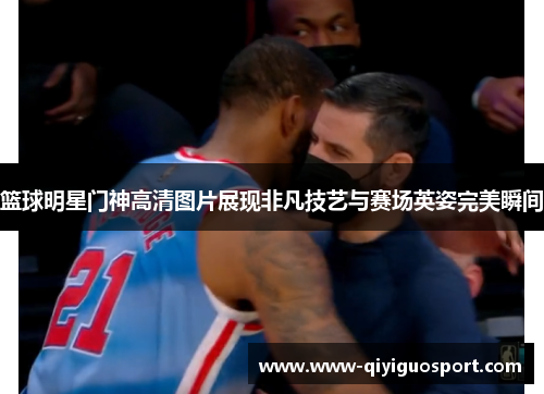 篮球明星门神高清图片展现非凡技艺与赛场英姿完美瞬间