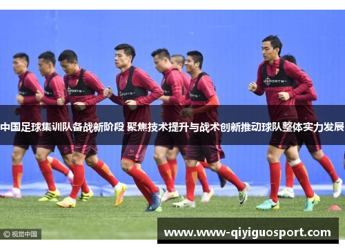 中国足球集训队备战新阶段 聚焦技术提升与战术创新推动球队整体实力发展